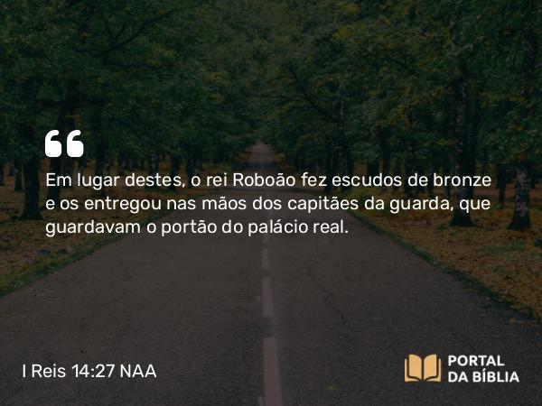 I Reis 14:27 NAA - Em lugar destes, o rei Roboão fez escudos de bronze e os entregou nas mãos dos capitães da guarda, que guardavam o portão do palácio real.