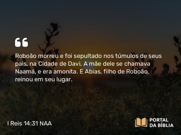 I Reis 14:31 NAA - Roboão morreu e foi sepultado nos túmulos de seus pais, na Cidade de Davi. A mãe dele se chamava Naamá, e era amonita. E Abias, filho de Roboão, reinou em seu lugar.