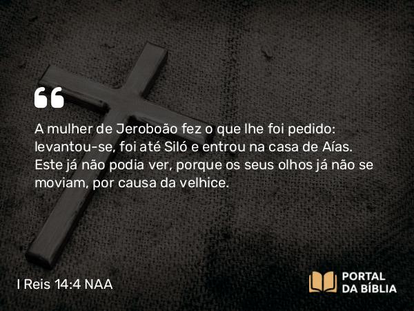 I Reis 14:4 NAA - A mulher de Jeroboão fez o que lhe foi pedido: levantou-se, foi até Siló e entrou na casa de Aías. Este já não podia ver, porque os seus olhos já não se moviam, por causa da velhice.