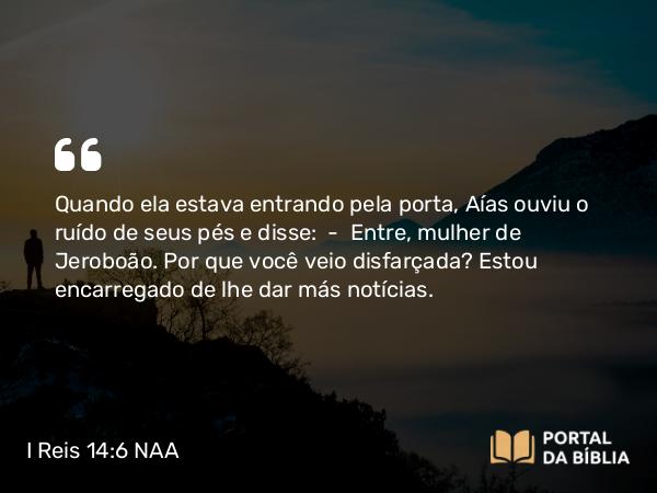 I Reis 14:6 NAA - Quando ela estava entrando pela porta, Aías ouviu o ruído de seus pés e disse: — Entre, mulher de Jeroboão. Por que você veio disfarçada? Estou encarregado de lhe dar más notícias.