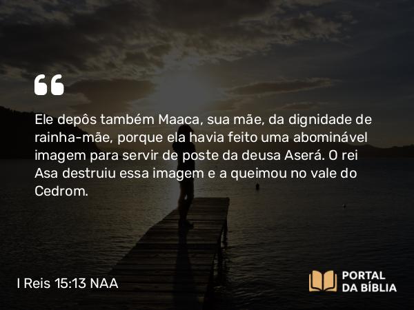 I Reis 15:13 NAA - Ele depôs também Maaca, sua mãe, da dignidade de rainha-mãe, porque ela havia feito uma abominável imagem para servir de poste da deusa Aserá. O rei Asa destruiu essa imagem e a queimou no vale do Cedrom.