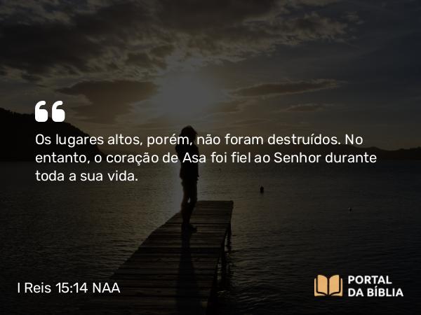 I Reis 15:14 NAA - Os lugares altos, porém, não foram destruídos. No entanto, o coração de Asa foi fiel ao Senhor durante toda a sua vida.