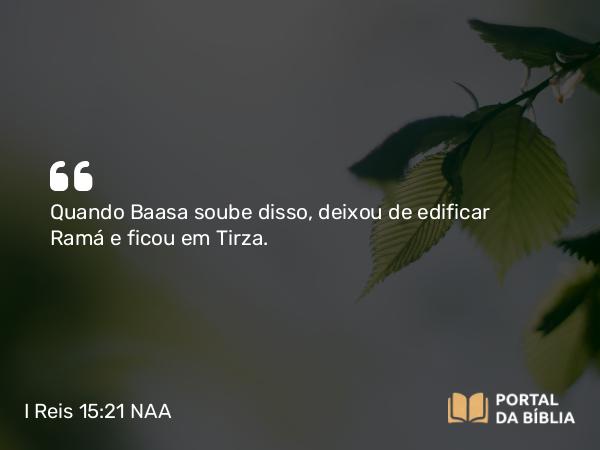 I Reis 15:21 NAA - Quando Baasa soube disso, deixou de edificar Ramá e ficou em Tirza.