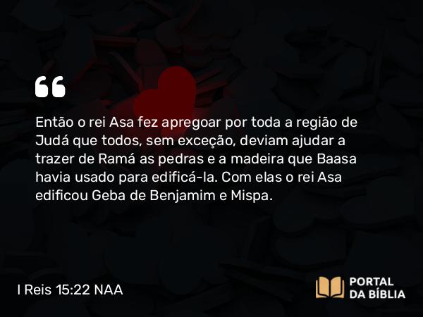 I Reis 15:22 NAA - Então o rei Asa fez apregoar por toda a região de Judá que todos, sem exceção, deviam ajudar a trazer de Ramá as pedras e a madeira que Baasa havia usado para edificá-la. Com elas o rei Asa edificou Geba de Benjamim e Mispa.