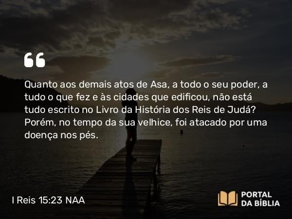 I Reis 15:23-24 NAA - Quanto aos demais atos de Asa, a todo o seu poder, a tudo o que fez e às cidades que edificou, não está tudo escrito no Livro da História dos Reis de Judá? Porém, no tempo da sua velhice, foi atacado por uma doença nos pés.