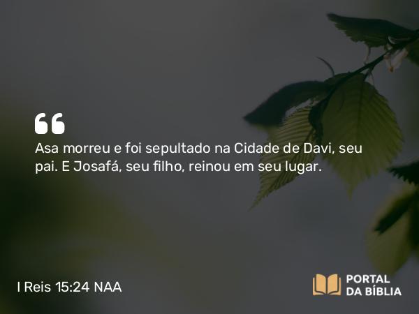 I Reis 15:24 NAA - Asa morreu e foi sepultado na Cidade de Davi, seu pai. E Josafá, seu filho, reinou em seu lugar.