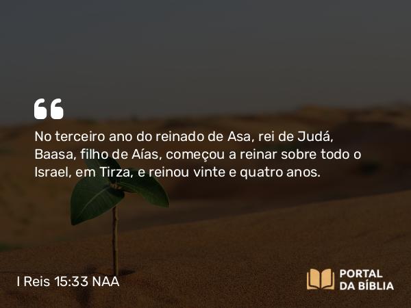 I Reis 15:33 NAA - No terceiro ano do reinado de Asa, rei de Judá, Baasa, filho de Aías, começou a reinar sobre todo o Israel, em Tirza, e reinou vinte e quatro anos.