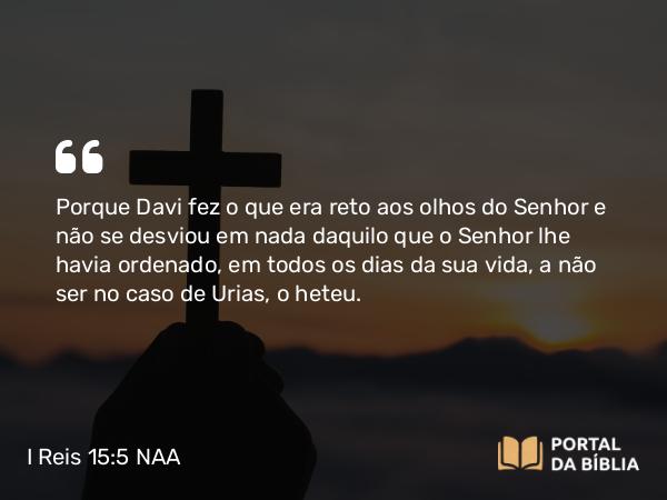 I Reis 15:5 NAA - Porque Davi fez o que era reto aos olhos do Senhor e não se desviou em nada daquilo que o Senhor lhe havia ordenado, em todos os dias da sua vida, a não ser no caso de Urias, o heteu.