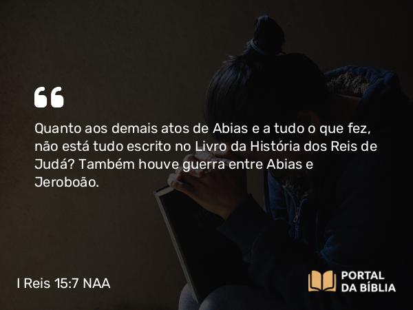 I Reis 15:7 NAA - Quanto aos demais atos de Abias e a tudo o que fez, não está tudo escrito no Livro da História dos Reis de Judá? Também houve guerra entre Abias e Jeroboão.