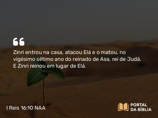 I Reis 16:10 NAA - Zinri entrou na casa, atacou Elá e o matou, no vigésimo sétimo ano do reinado de Asa, rei de Judá. E Zinri reinou em lugar de Elá.