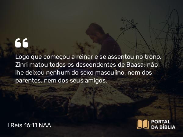 I Reis 16:11 NAA - Logo que começou a reinar e se assentou no trono, Zinri matou todos os descendentes de Baasa; não lhe deixou nenhum do sexo masculino, nem dos parentes, nem dos seus amigos.