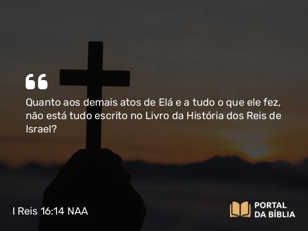 I Reis 16:14 NAA - Quanto aos demais atos de Elá e a tudo o que ele fez, não está tudo escrito no Livro da História dos Reis de Israel?