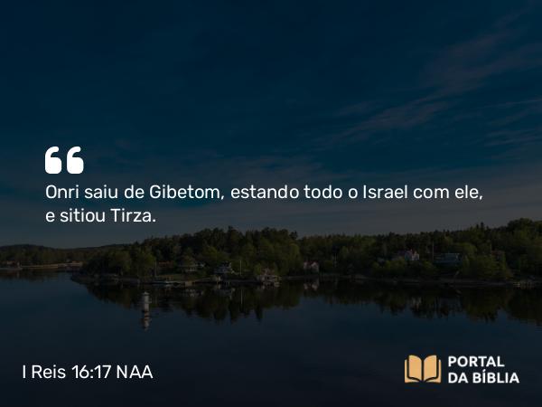 I Reis 16:17 NAA - Onri saiu de Gibetom, estando todo o Israel com ele, e sitiou Tirza.