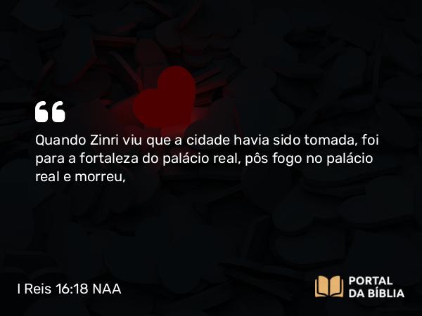 I Reis 16:18 NAA - Quando Zinri viu que a cidade havia sido tomada, foi para a fortaleza do palácio real, pôs fogo no palácio real e morreu,