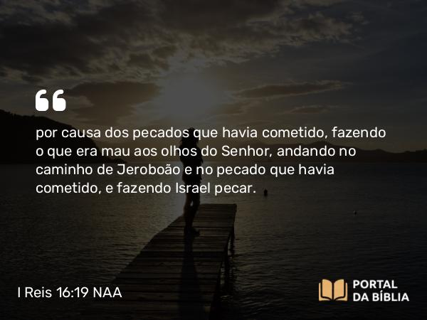 I Reis 16:19 NAA - por causa dos pecados que havia cometido, fazendo o que era mau aos olhos do Senhor, andando no caminho de Jeroboão e no pecado que havia cometido, e fazendo Israel pecar.