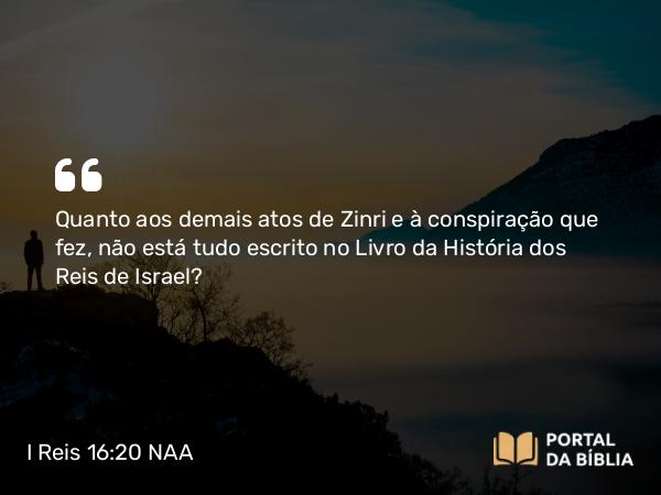 I Reis 16:20 NAA - Quanto aos demais atos de Zinri e à conspiração que fez, não está tudo escrito no Livro da História dos Reis de Israel?