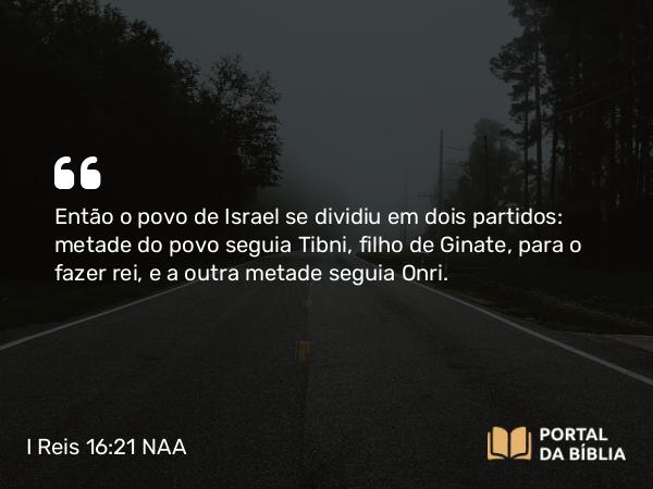 I Reis 16:21 NAA - Então o povo de Israel se dividiu em dois partidos: metade do povo seguia Tibni, filho de Ginate, para o fazer rei, e a outra metade seguia Onri.