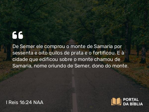 I Reis 16:24 NAA - De Semer ele comprou o monte de Samaria por sessenta e oito quilos de prata e o fortificou. E à cidade que edificou sobre o monte chamou de Samaria, nome oriundo de Semer, dono do monte.