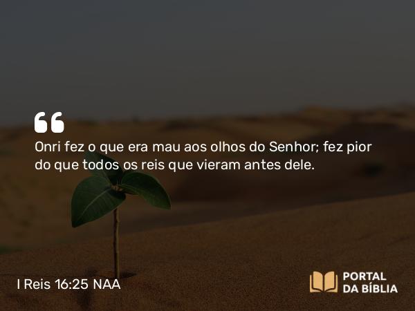 I Reis 16:25 NAA - Onri fez o que era mau aos olhos do Senhor; fez pior do que todos os reis que vieram antes dele.