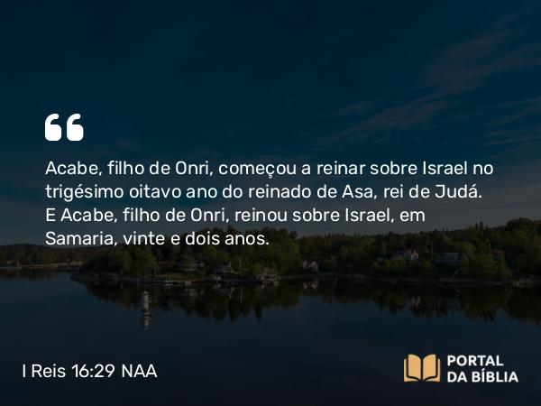 I Reis 16:29 NAA - Acabe, filho de Onri, começou a reinar sobre Israel no trigésimo oitavo ano do reinado de Asa, rei de Judá. E Acabe, filho de Onri, reinou sobre Israel, em Samaria, vinte e dois anos.