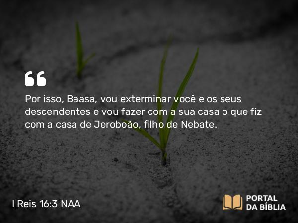 I Reis 16:3 NAA - Por isso, Baasa, vou exterminar você e os seus descendentes e vou fazer com a sua casa o que fiz com a casa de Jeroboão, filho de Nebate.