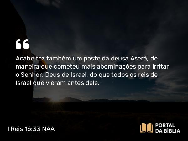 I Reis 16:33 NAA - Acabe fez também um poste da deusa Aserá, de maneira que cometeu mais abominações para irritar o Senhor, Deus de Israel, do que todos os reis de Israel que vieram antes dele.