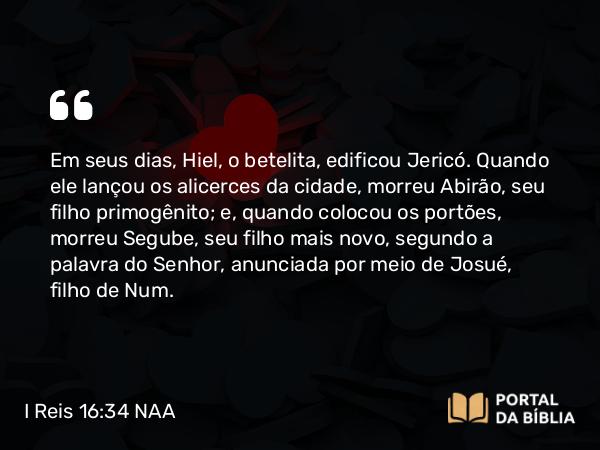 I Reis 16:34 NAA - Em seus dias, Hiel, o betelita, edificou Jericó. Quando ele lançou os alicerces da cidade, morreu Abirão, seu filho primogênito; e, quando colocou os portões, morreu Segube, seu filho mais novo, segundo a palavra do Senhor, anunciada por meio de Josué, filho de Num.