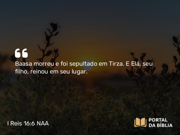 I Reis 16:6 NAA - Baasa morreu e foi sepultado em Tirza. E Elá, seu filho, reinou em seu lugar.