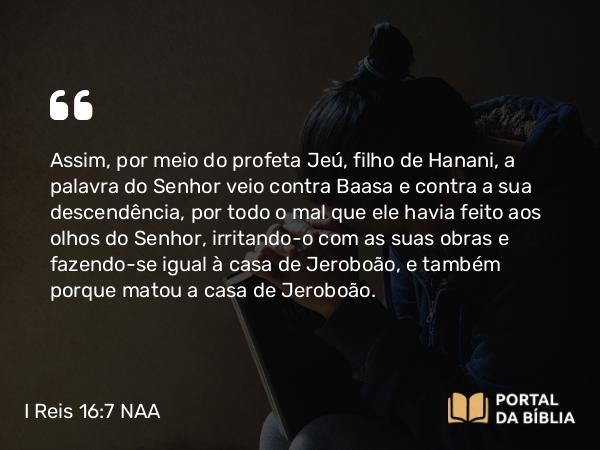 I Reis 16:7 NAA - Assim, por meio do profeta Jeú, filho de Hanani, a palavra do Senhor veio contra Baasa e contra a sua descendência, por todo o mal que ele havia feito aos olhos do Senhor, irritando-o com as suas obras e fazendo-se igual à casa de Jeroboão, e também porque matou a casa de Jeroboão.