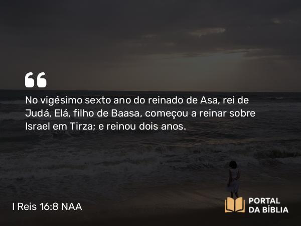 I Reis 16:8 NAA - No vigésimo sexto ano do reinado de Asa, rei de Judá, Elá, filho de Baasa, começou a reinar sobre Israel em Tirza; e reinou dois anos.