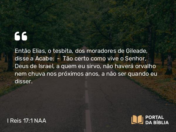 I Reis 17:1 NAA - Então Elias, o tesbita, dos moradores de Gileade, disse a Acabe: — Tão certo como vive o Senhor, Deus de Israel, a quem eu sirvo, não haverá orvalho nem chuva nos próximos anos, a não ser quando eu disser.