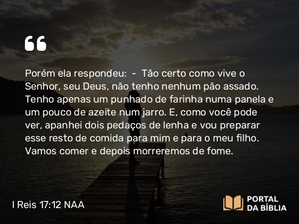 I Reis 17:12 NAA - Porém ela respondeu: — Tão certo como vive o Senhor, seu Deus, não tenho nenhum pão assado. Tenho apenas um punhado de farinha numa panela e um pouco de azeite num jarro. E, como você pode ver, apanhei dois pedaços de lenha e vou preparar esse resto de comida para mim e para o meu filho. Vamos comer e depois morreremos de fome.