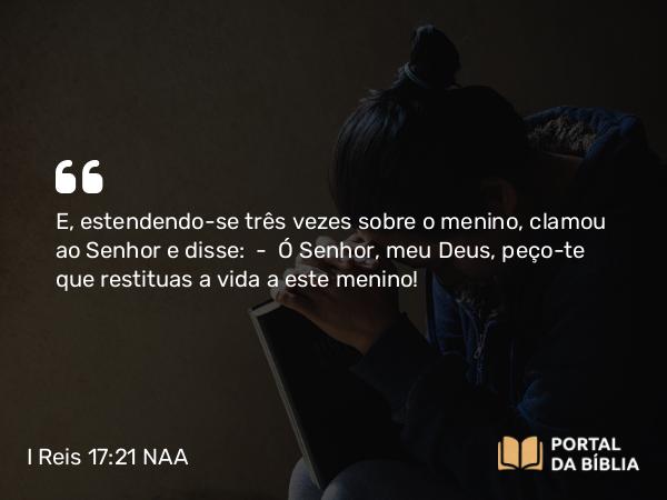 I Reis 17:21-23 NAA - E, estendendo-se três vezes sobre o menino, clamou ao Senhor e disse: — Ó Senhor, meu Deus, peço-te que restituas a vida a este menino!