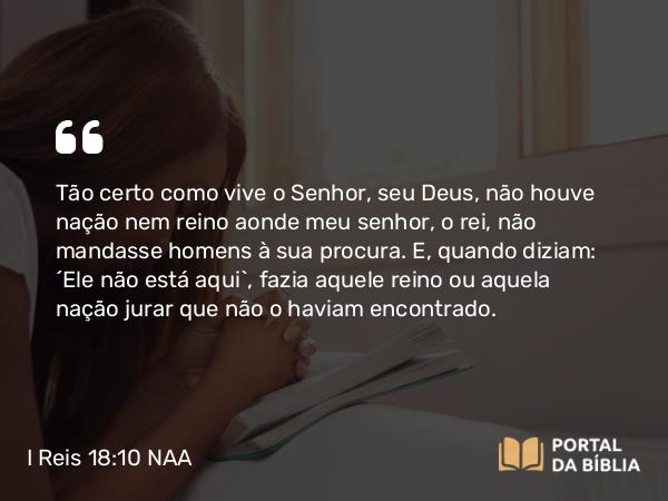 I Reis 18:10 NAA - Tão certo como vive o Senhor, seu Deus, não houve nação nem reino aonde meu senhor, o rei, não mandasse homens à sua procura. E, quando diziam: 