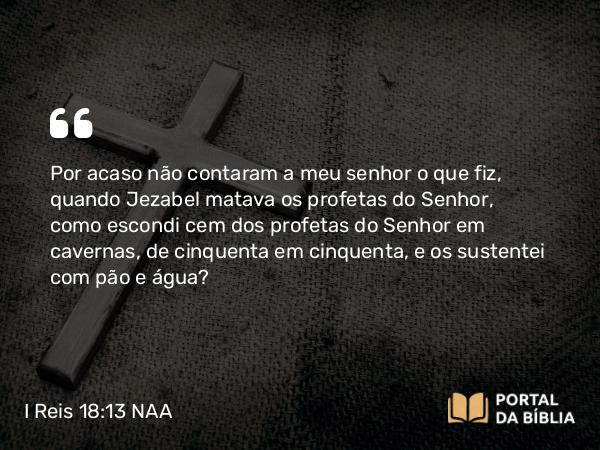 I Reis 18:13 NAA - Por acaso não contaram a meu senhor o que fiz, quando Jezabel matava os profetas do Senhor, como escondi cem dos profetas do Senhor em cavernas, de cinquenta em cinquenta, e os sustentei com pão e água?