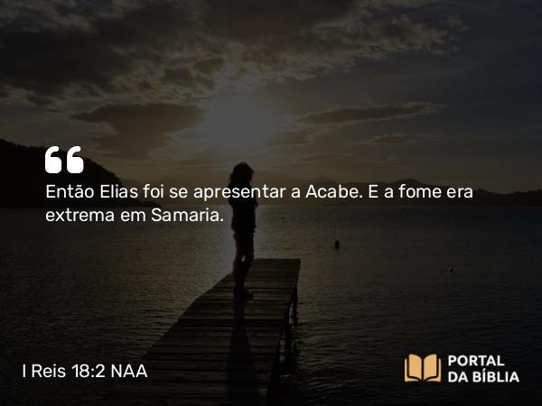 I Reis 18:2 NAA - Então Elias foi se apresentar a Acabe. E a fome era extrema em Samaria.