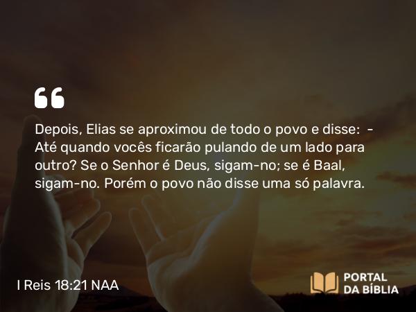 I Reis 18:21 NAA - Depois, Elias se aproximou de todo o povo e disse: — Até quando vocês ficarão pulando de um lado para outro? Se o Senhor é Deus, sigam-no; se é Baal, sigam-no. Porém o povo não disse uma só palavra.