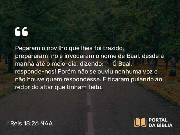 I Reis 18:26 NAA - Pegaram o novilho que lhes foi trazido, prepararam-no e invocaram o nome de Baal, desde a manhã até o meio-dia, dizendo: — Ó Baal, responde-nos! Porém não se ouviu nenhuma voz e não houve quem respondesse. E ficaram pulando ao redor do altar que tinham feito.