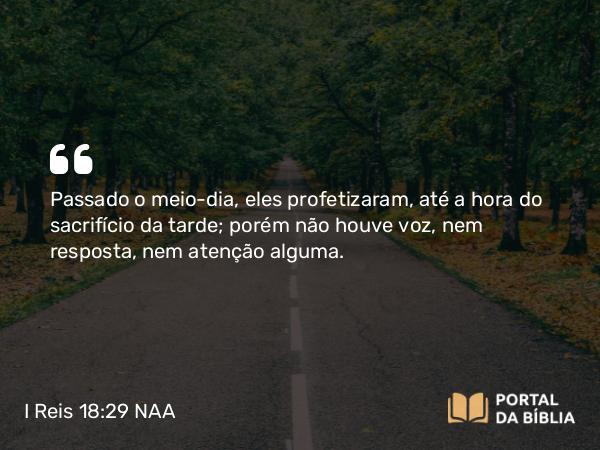 I Reis 18:29 NAA - Passado o meio-dia, eles profetizaram, até a hora do sacrifício da tarde; porém não houve voz, nem resposta, nem atenção alguma.