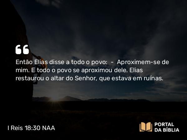 I Reis 18:30 NAA - Então Elias disse a todo o povo: — Aproximem-se de mim. E todo o povo se aproximou dele. Elias restaurou o altar do Senhor, que estava em ruínas.