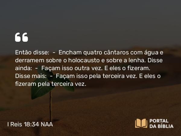 I Reis 18:34 NAA - Então disse: — Encham quatro cântaros com água e derramem sobre o holocausto e sobre a lenha. Disse ainda: — Façam isso outra vez. E eles o fizeram. Disse mais: — Façam isso pela terceira vez. E eles o fizeram pela terceira vez.