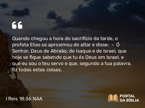 I Reis 18:36 NAA - Quando chegou a hora do sacrifício da tarde, o profeta Elias se aproximou do altar e disse: — Ó Senhor, Deus de Abraão, de Isaque e de Israel, que hoje se fique sabendo que tu és Deus em Israel, e que eu sou o teu servo e que, segundo a tua palavra, fiz todas estas coisas.