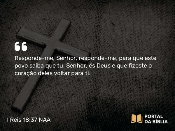 I Reis 18:37 NAA - Responde-me, Senhor, responde-me, para que este povo saiba que tu, Senhor, és Deus e que fizeste o coração deles voltar para ti.