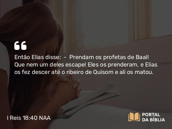 I Reis 18:40 NAA - Então Elias disse: — Prendam os profetas de Baal! Que nem um deles escape! Eles os prenderam, e Elias os fez descer até o ribeiro de Quisom e ali os matou.