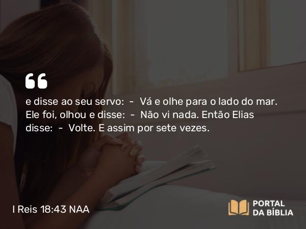 I Reis 18:43 NAA - e disse ao seu servo: — Vá e olhe para o lado do mar. Ele foi, olhou e disse: — Não vi nada. Então Elias disse: — Volte. E assim por sete vezes.