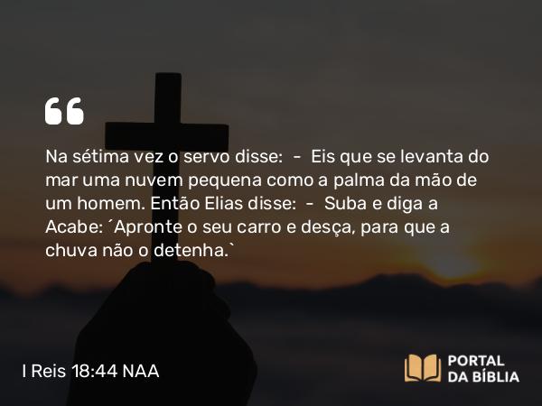 I Reis 18:44 NAA - Na sétima vez o servo disse: — Eis que se levanta do mar uma nuvem pequena como a palma da mão de um homem. Então Elias disse: — Suba e diga a Acabe: 