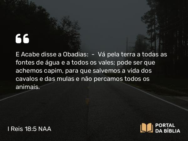 I Reis 18:5 NAA - E Acabe disse a Obadias: — Vá pela terra a todas as fontes de água e a todos os vales; pode ser que achemos capim, para que salvemos a vida dos cavalos e das mulas e não percamos todos os animais.