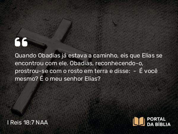 I Reis 18:7 NAA - Quando Obadias já estava a caminho, eis que Elias se encontrou com ele. Obadias, reconhecendo-o, prostrou-se com o rosto em terra e disse: — É você mesmo? É o meu senhor Elias?