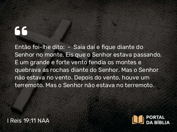 I Reis 19:11 NAA - Então foi-lhe dito: — Saia daí e fique diante do Senhor no monte. Eis que o Senhor estava passando. E um grande e forte vento fendia os montes e quebrava as rochas diante do Senhor. Mas o Senhor não estava no vento. Depois do vento, houve um terremoto. Mas o Senhor não estava no terremoto.