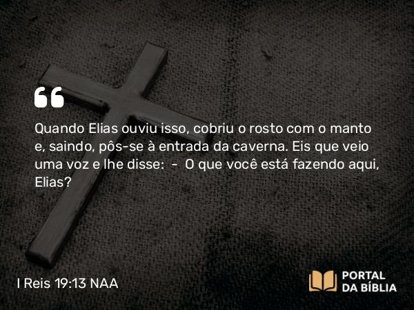 I Reis 19:13 NAA - Quando Elias ouviu isso, cobriu o rosto com o manto e, saindo, pôs-se à entrada da caverna. Eis que veio uma voz e lhe disse: — O que você está fazendo aqui, Elias?